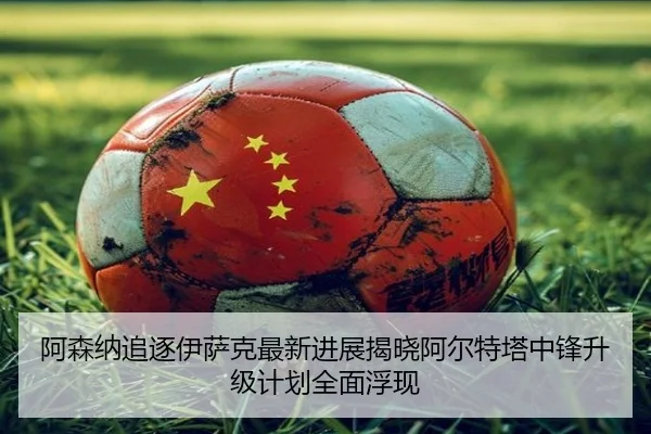 阿森纳追逐伊萨克最新进展揭晓阿尔特塔中锋升级计划全面浮现