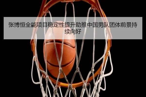 张博恒全能项目稳定性提升助推中国男队团体前景持续向好