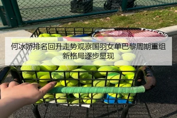 何冰娇排名回升走势观察国羽女单巴黎周期重组新格局逐步显现