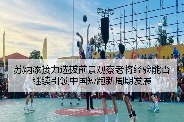 苏炳添接力选拔前景观察老将经验能否继续引领中国短跑新周期发展
