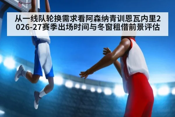 从一线队轮换需求看阿森纳青训恩瓦内里2026-27赛季出场时间与冬窗租借前景评估